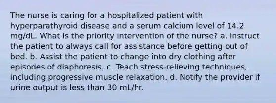 The nurse is caring for a hospitalized patient with hyperparathyroid disease and a serum calcium level of 14.2 mg/dL. What is the priority intervention of the nurse? a. Instruct the patient to always call for assistance before getting out of bed. b. Assist the patient to change into dry clothing after episodes of diaphoresis. c. Teach stress-relieving techniques, including progressive muscle relaxation. d. Notify the provider if urine output is less than 30 mL/hr.