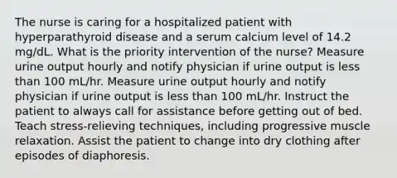 The nurse is caring for a hospitalized patient with hyperparathyroid disease and a serum calcium level of 14.2 mg/dL. What is the priority intervention of the nurse? Measure urine output hourly and notify physician if urine output is less than 100 mL/hr. Measure urine output hourly and notify physician if urine output is less than 100 mL/hr. Instruct the patient to always call for assistance before getting out of bed. Teach stress-relieving techniques, including progressive muscle relaxation. Assist the patient to change into dry clothing after episodes of diaphoresis.