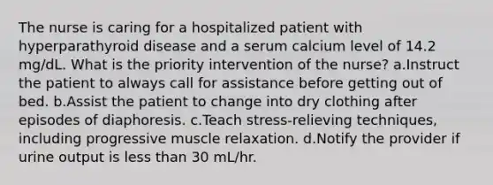 The nurse is caring for a hospitalized patient with hyperparathyroid disease and a serum calcium level of 14.2 mg/dL. What is the priority intervention of the nurse? a.Instruct the patient to always call for assistance before getting out of bed. b.Assist the patient to change into dry clothing after episodes of diaphoresis. c.Teach stress-relieving techniques, including progressive muscle relaxation. d.Notify the provider if urine output is less than 30 mL/hr.