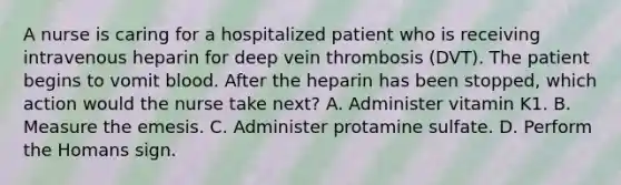 A nurse is caring for a hospitalized patient who is receiving intravenous heparin for deep vein thrombosis (DVT). The patient begins to vomit blood. After the heparin has been stopped, which action would the nurse take next? A. Administer vitamin K1. B. Measure the emesis. C. Administer protamine sulfate. D. Perform the Homans sign.