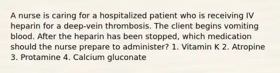 A nurse is caring for a hospitalized patient who is receiving IV heparin for a deep-vein thrombosis. The client begins vomiting blood. After the heparin has been stopped, which medication should the nurse prepare to administer? 1. Vitamin K 2. Atropine 3. Protamine 4. Calcium gluconate