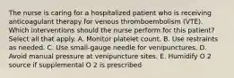 The nurse is caring for a hospitalized patient who is receiving anticoagulant therapy for venous thromboembolism (VTE). Which interventions should the nurse perform for this patient? Select all that apply. A. Monitor platelet count. B. Use restraints as needed. C. Use small-gauge needle for venipunctures. D. Avoid manual pressure at venipuncture sites. E. Humidify O 2 source if supplemental O 2 is prescribed