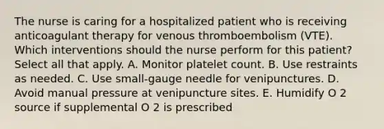 The nurse is caring for a hospitalized patient who is receiving anticoagulant therapy for venous thromboembolism (VTE). Which interventions should the nurse perform for this patient? Select all that apply. A. Monitor platelet count. B. Use restraints as needed. C. Use small-gauge needle for venipunctures. D. Avoid manual pressure at venipuncture sites. E. Humidify O 2 source if supplemental O 2 is prescribed