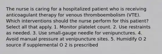 The nurse is caring for a hospitalized patient who is receiving anticoagulant therapy for venous thromboembolism (VTE). Which interventions should the nurse perform for this patient? Select all that apply. 1. Monitor platelet count. 2. Use restraints as needed. 3. Use small-gauge needle for venipunctures. 4. Avoid manual pressure at venipuncture sites. 5. Humidify O 2 source if supplemental O 2 is prescribed