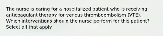 The nurse is caring for a hospitalized patient who is receiving anticoagulant therapy for venous thromboembolism (VTE). Which interventions should the nurse perform for this patient? Select all that apply.