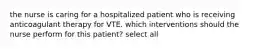 the nurse is caring for a hospitalized patient who is receiving anticoagulant therapy for VTE. which interventions should the nurse perform for this patient? select all