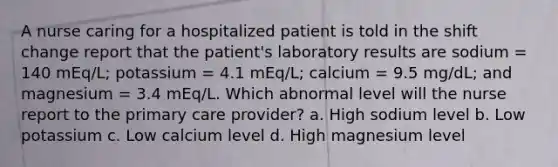 A nurse caring for a hospitalized patient is told in the shift change report that the patient's laboratory results are sodium = 140 mEq/L; potassium = 4.1 mEq/L; calcium = 9.5 mg/dL; and magnesium = 3.4 mEq/L. Which abnormal level will the nurse report to the primary care provider? a. High sodium level b. Low potassium c. Low calcium level d. High magnesium level