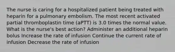 The nurse is caring for a hospitalized patient being treated with heparin for a pulmonary embolism. The most recent activated partial thromboplastin time (aPTT) is 3.0 times the normal value. What is the nurse's best action? Administer an additional heparin bolus Increase the rate of infusion Continue the current rate of infusion Decrease the rate of infusion