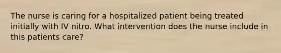 The nurse is caring for a hospitalized patient being treated initially with IV nitro. What intervention does the nurse include in this patients care?