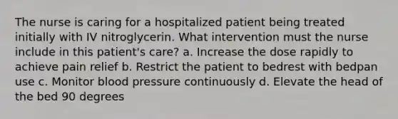 The nurse is caring for a hospitalized patient being treated initially with IV nitroglycerin. What intervention must the nurse include in this patient's care? a. Increase the dose rapidly to achieve pain relief b. Restrict the patient to bedrest with bedpan use c. Monitor <a href='https://www.questionai.com/knowledge/kD0HacyPBr-blood-pressure' class='anchor-knowledge'>blood pressure</a> continuously d. Elevate the head of the bed 90 degrees