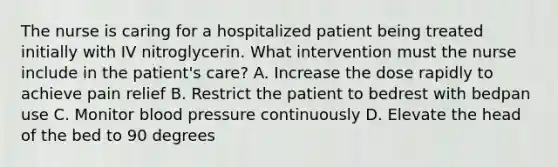 The nurse is caring for a hospitalized patient being treated initially with IV nitroglycerin. What intervention must the nurse include in the patient's care? A. Increase the dose rapidly to achieve pain relief B. Restrict the patient to bedrest with bedpan use C. Monitor <a href='https://www.questionai.com/knowledge/kD0HacyPBr-blood-pressure' class='anchor-knowledge'>blood pressure</a> continuously D. Elevate the head of the bed to 90 degrees