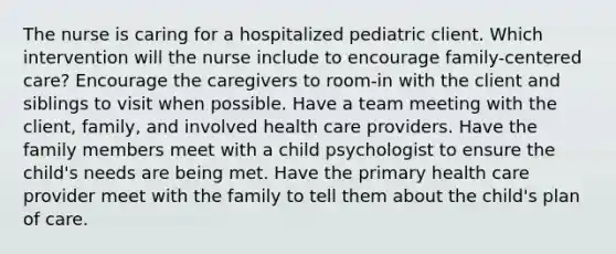 The nurse is caring for a hospitalized pediatric client. Which intervention will the nurse include to encourage family-centered care? Encourage the caregivers to room-in with the client and siblings to visit when possible. Have a team meeting with the client, family, and involved health care providers. Have the family members meet with a child psychologist to ensure the child's needs are being met. Have the primary health care provider meet with the family to tell them about the child's plan of care.