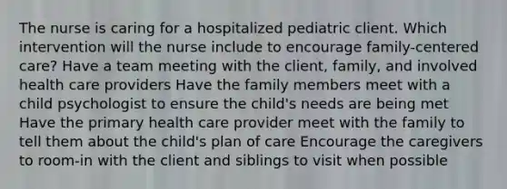 The nurse is caring for a hospitalized pediatric client. Which intervention will the nurse include to encourage family-centered care? Have a team meeting with the client, family, and involved health care providers Have the family members meet with a child psychologist to ensure the child's needs are being met Have the primary health care provider meet with the family to tell them about the child's plan of care Encourage the caregivers to room-in with the client and siblings to visit when possible