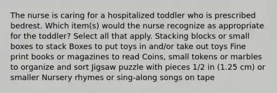 The nurse is caring for a hospitalized toddler who is prescribed bedrest. Which item(s) would the nurse recognize as appropriate for the toddler? Select all that apply. Stacking blocks or small boxes to stack Boxes to put toys in and/or take out toys Fine print books or magazines to read Coins, small tokens or marbles to organize and sort Jigsaw puzzle with pieces 1/2 in (1.25 cm) or smaller Nursery rhymes or sing-along songs on tape