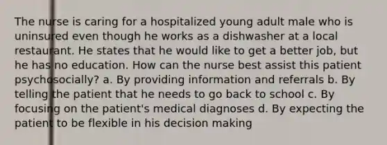 The nurse is caring for a hospitalized young adult male who is uninsured even though he works as a dishwasher at a local restaurant. He states that he would like to get a better job, but he has no education. How can the nurse best assist this patient psychosocially? a. By providing information and referrals b. By telling the patient that he needs to go back to school c. By focusing on the patient's medical diagnoses d. By expecting the patient to be flexible in his decision making