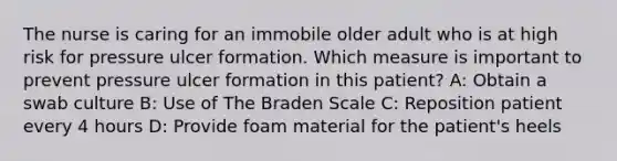 The nurse is caring for an immobile older adult who is at high risk for pressure ulcer formation. Which measure is important to prevent pressure ulcer formation in this patient? A: Obtain a swab culture B: Use of The Braden Scale C: Reposition patient every 4 hours D: Provide foam material for the patient's heels