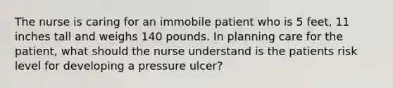 The nurse is caring for an immobile patient who is 5 feet, 11 inches tall and weighs 140 pounds. In planning care for the patient, what should the nurse understand is the patients risk level for developing a pressure ulcer?