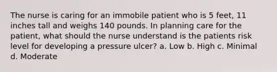 The nurse is caring for an immobile patient who is 5 feet, 11 inches tall and weighs 140 pounds. In planning care for the patient, what should the nurse understand is the patients risk level for developing a pressure ulcer? a. Low b. High c. Minimal d. Moderate