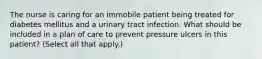 The nurse is caring for an immobile patient being treated for diabetes mellitus and a urinary tract infection. What should be included in a plan of care to prevent pressure ulcers in this patient? (Select all that apply.)