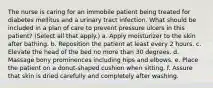 The nurse is caring for an immobile patient being treated for diabetes mellitus and a urinary tract infection. What should be included in a plan of care to prevent pressure ulcers in this patient? (Select all that apply.) a. Apply moisturizer to the skin after bathing. b. Reposition the patient at least every 2 hours. c. Elevate the head of the bed no more than 30 degrees. d. Massage bony prominences including hips and elbows. e. Place the patient on a donut-shaped cushion when sitting. f. Assure that skin is dried carefully and completely after washing.