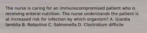 The nurse is caring for an immunocompromised patient who is receiving enteral nutrition. The nurse understands the patient is at increased risk for infection by which organism? A. Giardia lamblia B. Rotavirus C. Salmonella D. Clostridium difficile