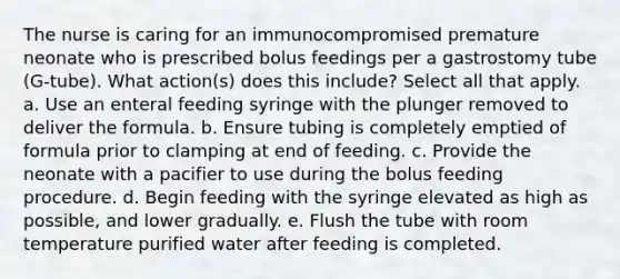 The nurse is caring for an immunocompromised premature neonate who is prescribed bolus feedings per a gastrostomy tube (G-tube). What action(s) does this include? Select all that apply. a. Use an enteral feeding syringe with the plunger removed to deliver the formula. b. Ensure tubing is completely emptied of formula prior to clamping at end of feeding. c. Provide the neonate with a pacifier to use during the bolus feeding procedure. d. Begin feeding with the syringe elevated as high as possible, and lower gradually. e. Flush the tube with room temperature purified water after feeding is completed.