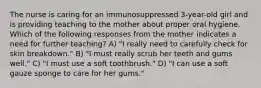 The nurse is caring for an immunosuppressed 3-year-old girl and is providing teaching to the mother about proper oral hygiene. Which of the following responses from the mother indicates a need for further teaching? A) "I really need to carefully check for skin breakdown." B) "I must really scrub her teeth and gums well." C) "I must use a soft toothbrush." D) "I can use a soft gauze sponge to care for her gums."