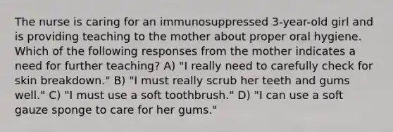 The nurse is caring for an immunosuppressed 3-year-old girl and is providing teaching to the mother about proper oral hygiene. Which of the following responses from the mother indicates a need for further teaching? A) "I really need to carefully check for skin breakdown." B) "I must really scrub her teeth and gums well." C) "I must use a soft toothbrush." D) "I can use a soft gauze sponge to care for her gums."