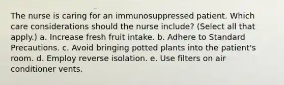 The nurse is caring for an immunosuppressed patient. Which care considerations should the nurse include? (Select all that apply.) a. Increase fresh fruit intake. b. Adhere to Standard Precautions. c. Avoid bringing potted plants into the patient's room. d. Employ reverse isolation. e. Use filters on air conditioner vents.