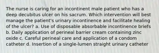 The nurse is caring for an incontinent male patient who has a deep decubitus ulcer on his sacrum. Which intervention will best manage the patient's urinary incontinence and facilitate healing of the ulcer? a. Use of disposable absorbable incontinence briefs b. Daily application of perineal barrier cream containing zinc oxide c. Careful perineal care and application of a condom catheter d. Insertion of a single-lumen straight urinary catheter