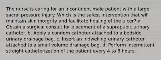 The nurse is caring for an incontinent male patient with a large sacral pressure injury. Which is the safest intervention that will maintain skin integrity and facilitate healing of the ulcer? a. Obtain a surgical consult for placement of a suprapubic urinary catheter. b. Apply a condom catheter attached to a bedside urinary drainage bag. c. Insert an indwelling urinary catheter attached to a small volume drainage bag. d. Perform intermittent straight catheterization of the patient every 4 to 6 hours.