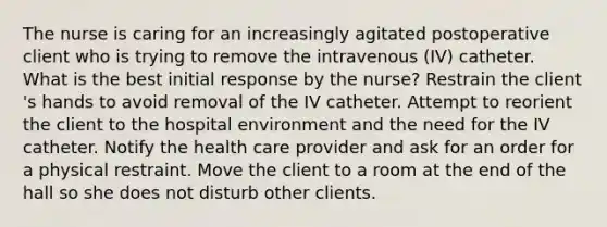 The nurse is caring for an increasingly agitated postoperative client who is trying to remove the intravenous​ (IV) catheter. What is the best initial response by the​ nurse? Restrain the client​'s hands to avoid removal of the IV catheter. Attempt to reorient the client to the hospital environment and the need for the IV catheter. Notify the health care provider and ask for an order for a physical restraint. Move the client to a room at the end of the hall so she does not disturb other clients.