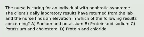 The nurse is caring for an individual with nephrotic syndrome. The client's daily laboratory results have returned from the lab and the nurse finds an elevation in which of the following results concerning? A) Sodium and potassium B) Protein and sodium C) Potassium and cholesterol D) Protein and chloride