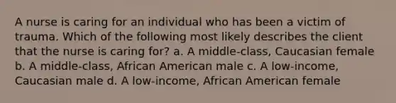 A nurse is caring for an individual who has been a victim of trauma. Which of the following most likely describes the client that the nurse is caring for? a. A middle-class, Caucasian female b. A middle-class, African American male c. A low-income, Caucasian male d. A low-income, African American female