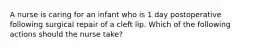 A nurse is caring for an infant who is 1 day postoperative following surgical repair of a cleft lip. Which of the following actions should the nurse take?