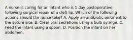 A nurse is caring for an infant who is 1 day postoperative following surgical repair of a cleft lip. Which of the following actions should the nurse take? A. Apply an antibiotic ointment to the suture site. B. Clear oral secretions using a bulb syringe. C. Feed the infant using a spoon. D. Position the infant on her abdomen.