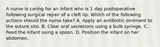 A nurse is caring for an infant who is 1 day postoperative following surgical repair of a cleft lip. Which of the following actions should the nurse take? A. Apply an antibiotic ointment to the suture site. B. Clear oral secretions using a bulb syringe. C. Feed the infant using a spoon. D. Position the infant on her abdomen.