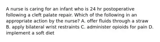 A nurse is caring for an infant who is 24 hr postoperative following a cleft palate repair. Which of the following in an appropriate action by the nurse? A. offer fluids through a straw B. apply bilateral wrist restraints C. administer opioids for pain D. implement a soft diet