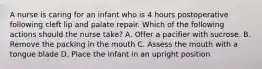 A nurse is caring for an infant who is 4 hours postoperative following cleft lip and palate repair. Which of the following actions should the nurse take? A. Offer a pacifier with sucrose. B. Remove the packing in the mouth C. Assess the mouth with a tongue blade D. Place the infant in an upright position