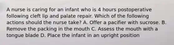 A nurse is caring for an infant who is 4 hours postoperative following cleft lip and palate repair. Which of the following actions should the nurse take? A. Offer a pacifier with sucrose. B. Remove the packing in the mouth C. Assess the mouth with a tongue blade D. Place the infant in an upright position