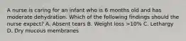 A nurse is caring for an infant who is 6 months old and has moderate dehydration. Which of the following findings should the nurse expect? A. Absent tears B. Weight loss >10% C. Lethargy D. Dry mucous membranes