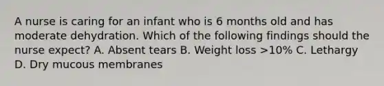 A nurse is caring for an infant who is 6 months old and has moderate dehydration. Which of the following findings should the nurse expect? A. Absent tears B. Weight loss >10% C. Lethargy D. Dry mucous membranes