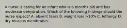 A nurse is caring for an infant who is 6 months old and has moderate dehydration. Which of the following findings should the nurse expect? A. absent tears B. weight loss >10% C. lethargy D. dry mucous membranes