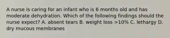 A nurse is caring for an infant who is 6 months old and has moderate dehydration. Which of the following findings should the nurse expect? A. absent tears B. weight loss >10% C. lethargy D. dry mucous membranes