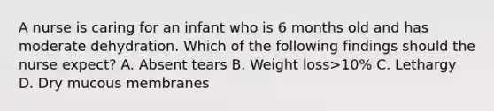 A nurse is caring for an infant who is 6 months old and has moderate dehydration. Which of the following findings should the nurse expect? A. Absent tears B. Weight loss>10% C. Lethargy D. Dry mucous membranes