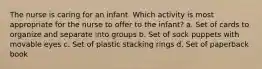 The nurse is caring for an infant. Which activity is most appropriate for the nurse to offer to the infant? a. Set of cards to organize and separate into groups b. Set of sock puppets with movable eyes c. Set of plastic stacking rings d. Set of paperback book