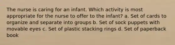 The nurse is caring for an infant. Which activity is most appropriate for the nurse to offer to the infant? a. Set of cards to organize and separate into groups b. Set of sock puppets with movable eyes c. Set of plastic stacking rings d. Set of paperback book