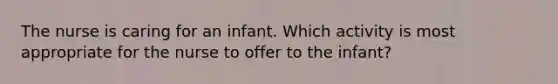 The nurse is caring for an infant. Which activity is most appropriate for the nurse to offer to the infant?