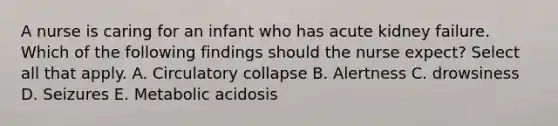 A nurse is caring for an infant who has acute kidney failure. Which of the following findings should the nurse expect? Select all that apply. A. Circulatory collapse B. Alertness C. drowsiness D. Seizures E. Metabolic acidosis