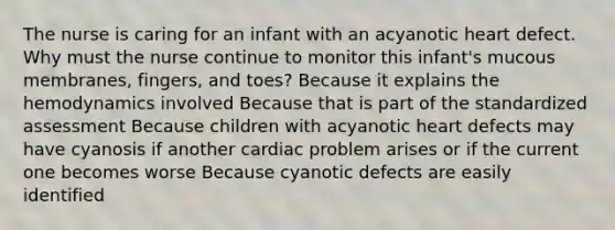 The nurse is caring for an infant with an acyanotic heart defect. Why must the nurse continue to monitor this infant's mucous membranes, fingers, and toes? Because it explains the hemodynamics involved Because that is part of the standardized assessment Because children with acyanotic heart defects may have cyanosis if another cardiac problem arises or if the current one becomes worse Because cyanotic defects are easily identified